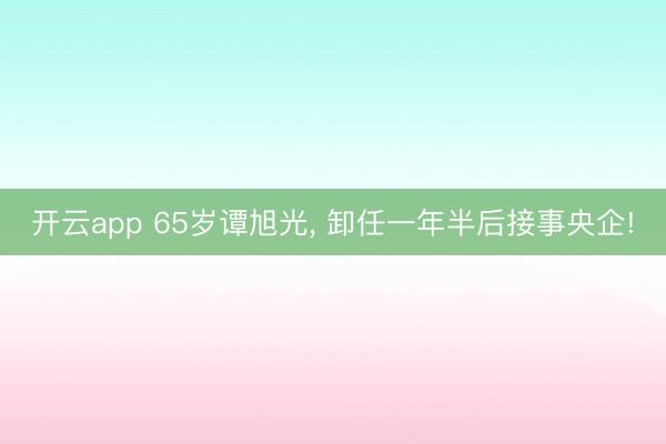 开云app 65岁谭旭光, 卸任一年半后接事央企!
