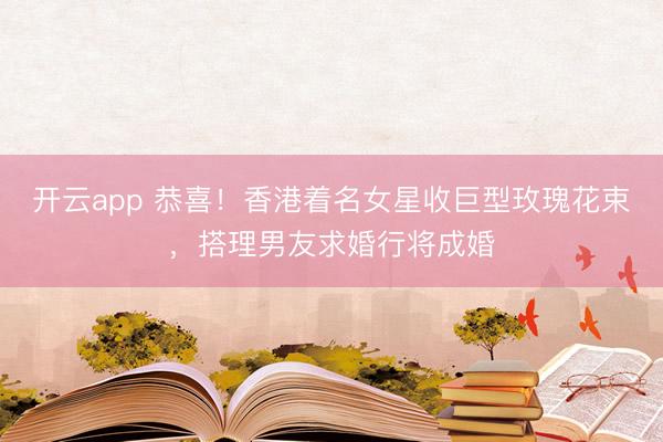 开云app 恭喜！香港着名女星收巨型玫瑰花束，搭理男友求婚行将成婚