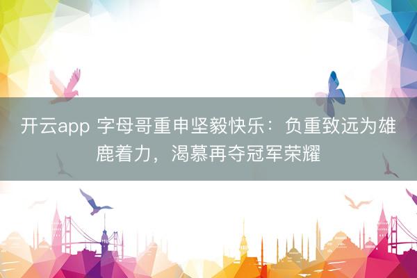 开云app 字母哥重申坚毅快乐：负重致远为雄鹿着力，渴慕再夺冠军荣耀