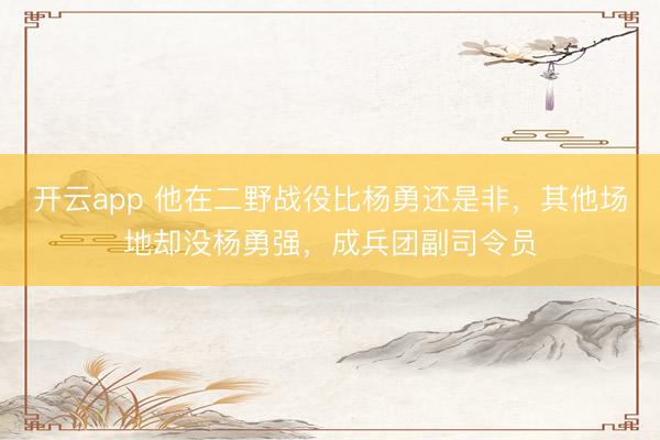 开云app 他在二野战役比杨勇还是非,其他场地却没杨勇强,成兵团副司令员
