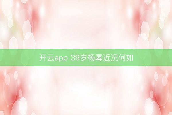 开云app 39岁杨幂近况何如