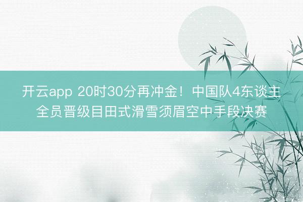 开云app 20时30分再冲金！中国队4东谈主全员晋级目田式滑雪须眉空中手段决赛