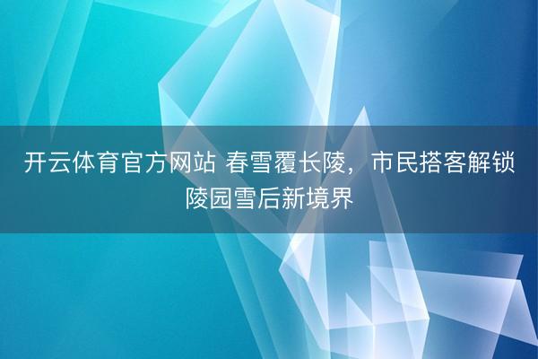 开云体育官方网站 春雪覆长陵，市民搭客解锁陵园雪后新境界