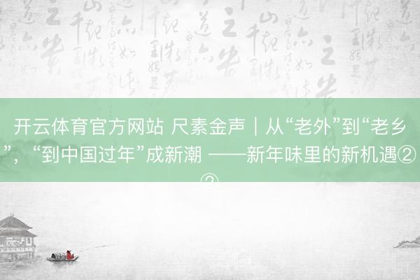 开云体育官方网站 尺素金声|从“老外”到“老乡”,“到中国过年”成新潮 ——新年味里的新机遇②