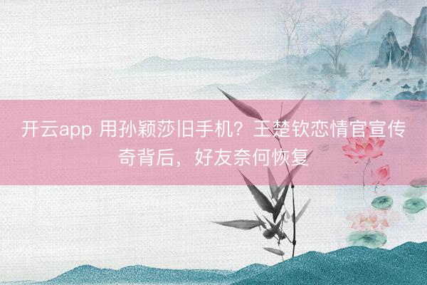 开云app 用孙颖莎旧手机？王楚钦恋情官宣传奇背后，好友奈何恢复