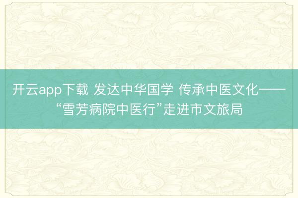开云app下载 发达中华国学 传承中医文化——“雪芳病院中医行”走进市文旅局