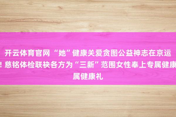 开云体育官网 “她”健康关爱贪图公益神志在京运行! 慈铭体检联袂各方为“三新”范围女性奉上专属健康礼