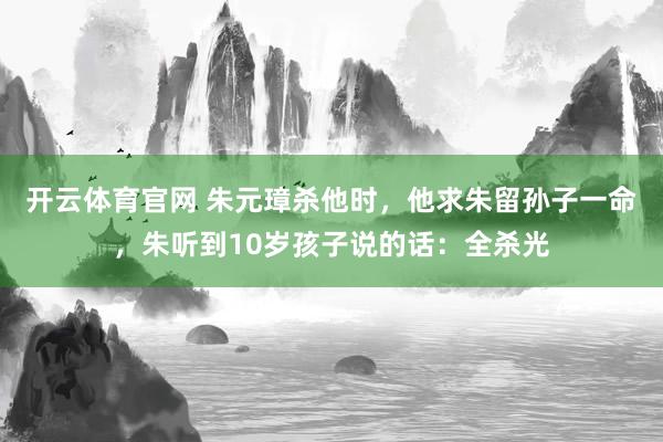 开云体育官网 朱元璋杀他时，他求朱留孙子一命，朱听到10岁孩子说的话：全杀光