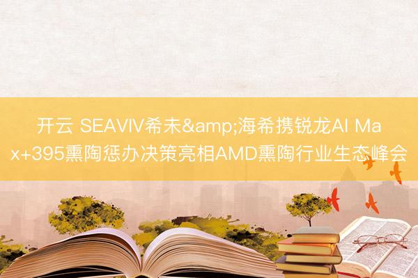 开云 SEAVIV希未&海希携锐龙AI Max+395熏陶惩办决策亮相AMD熏陶行业生态峰会