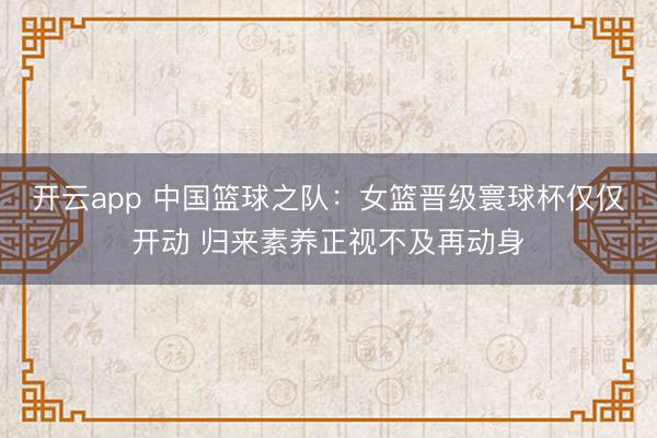 开云app 中国篮球之队:女篮晋级寰球杯仅仅开动 归来素养正视不及再动身