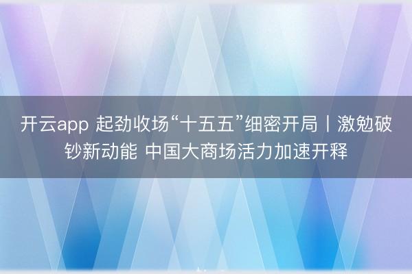 开云app 起劲收场“十五五”细密开局丨激勉破钞新动能 中国大商场活力加速开释
