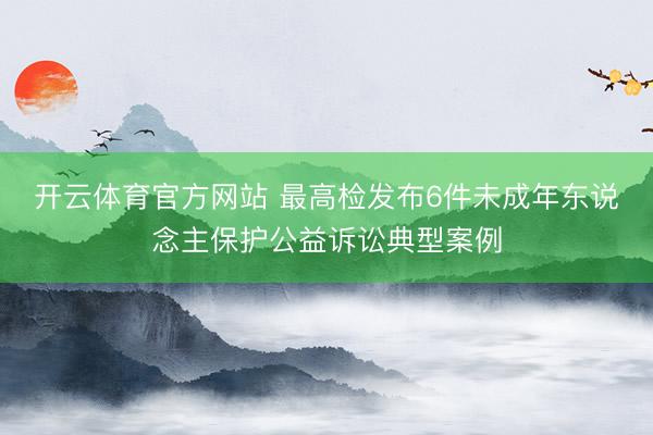 开云体育官方网站 最高检发布6件未成年东说念主保护公益诉讼典型案例