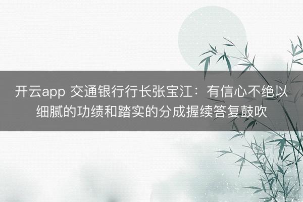 开云app 交通银行行长张宝江：有信心不绝以细腻的功绩和踏实的分成握续答复鼓吹