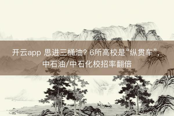 开云app 思进三桶油? 6所高校是“纵贯车”, 中石油/中石化校招率翻倍