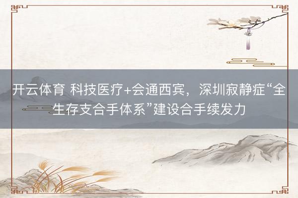 开云体育 科技医疗+会通西宾，深圳寂静症“全生存支合手体系”建设合手续发力