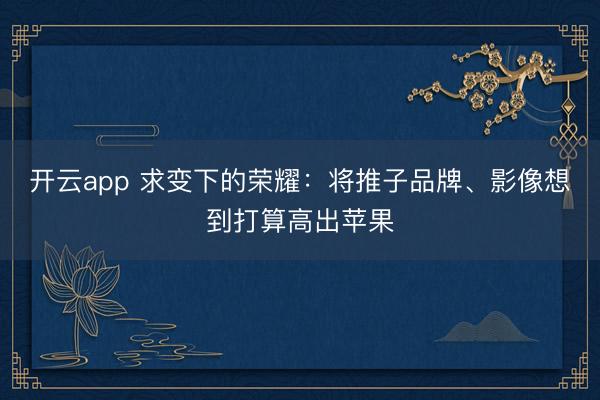 开云app 求变下的荣耀:将推子品牌、影像想到打算高出苹果