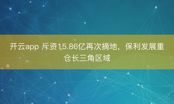 开云app 斥资15.86亿再次摘地，保利发展重仓长三角区域