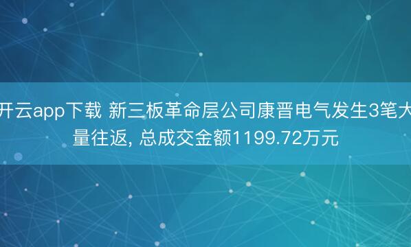 开云app下载 新三板革命层公司康晋电气发生3笔大量往返， 总成交金额1199.72万元