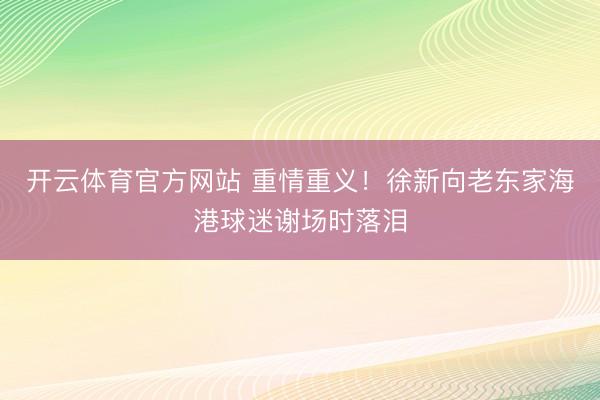 开云体育官方网站 重情重义！徐新向老东家海港球迷谢场时落泪