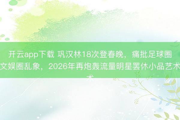 开云app下载 巩汉林18次登春晚,痛批足球圈文娱圈乱象,2026年再炮轰流量明星罢休小品艺术