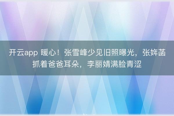 开云app 暖心！张雪峰少见旧照曝光，张姩菡抓着爸爸耳朵，李丽婧满脸青涩
