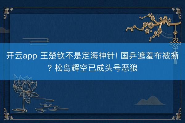 开云app 王楚钦不是定海神针! 国乒遮羞布被撕? 松岛辉空已成头号恶狼