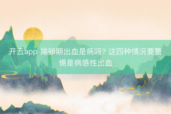 开云app 排卵期出血是病吗? 这四种情况要警惕是病感性出血