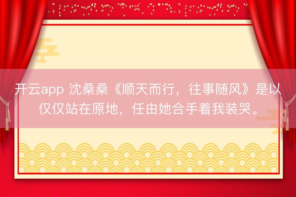 开云app 沈桑桑《顺天而行，往事随风》是以仅仅站在原地，任由她合手着我装哭。