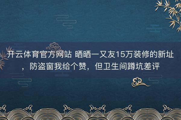 开云体育官方网站 晒晒一又友15万装修的新址，防盗窗我给个赞，但卫生间蹲坑差评