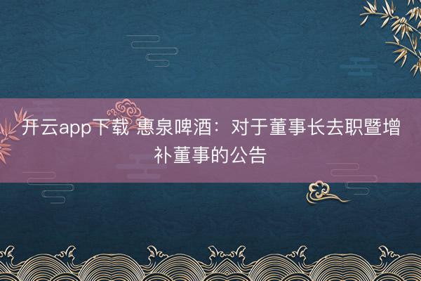 开云app下载 惠泉啤酒：对于董事长去职暨增补董事的公告