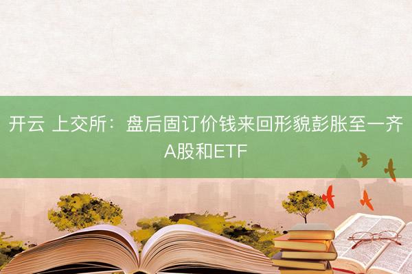 开云 上交所：盘后固订价钱来回形貌彭胀至一齐A股和ETF