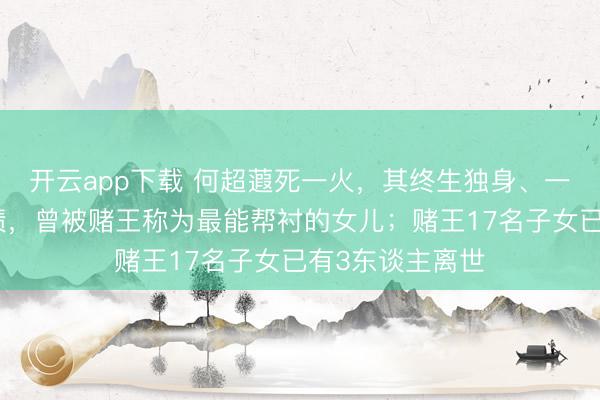 开云app下载 何超蕸死一火，其终生独身、一世献给家眷功绩，曾被赌王称为最能帮衬的女儿；赌王17名子女已有3东谈主离世