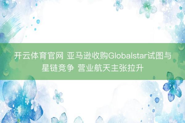 开云体育官网 亚马逊收购Globalstar试图与星链竞争 营业航天主张拉升