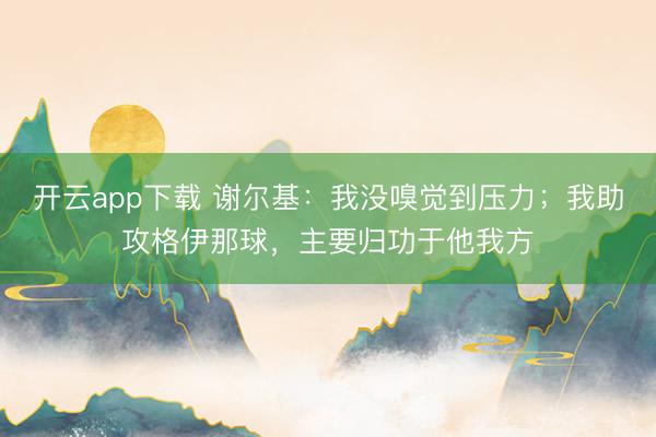开云app下载 谢尔基:我没嗅觉到压力;我助攻格伊那球,主要归功于他我方