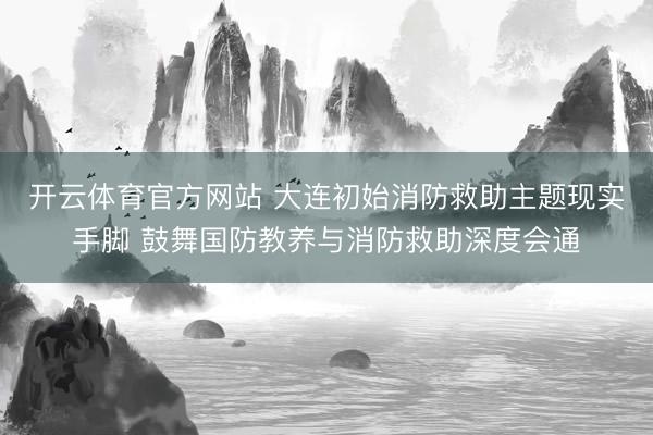 开云体育官方网站 大连初始消防救助主题现实手脚 鼓舞国防教养与消防救助深度会通