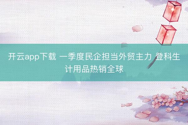 开云app下载 一季度民企担当外贸主力 登科生计用品热销全球