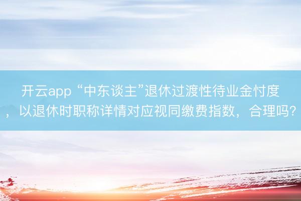 开云app “中东谈主”退休过渡性待业金忖度，以退休时职称详情对应视同缴费指数，合理吗？