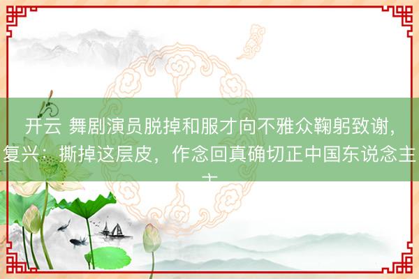 开云 舞剧演员脱掉和服才向不雅众鞠躬致谢，复兴：撕掉这层皮，作念回真确切正中国东说念主