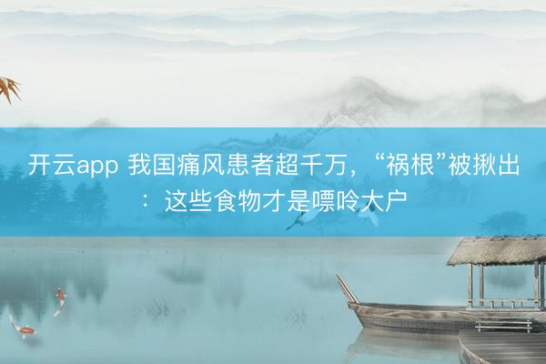 开云app 我国痛风患者超千万，“祸根”被揪出：这些食物才是嘌呤大户