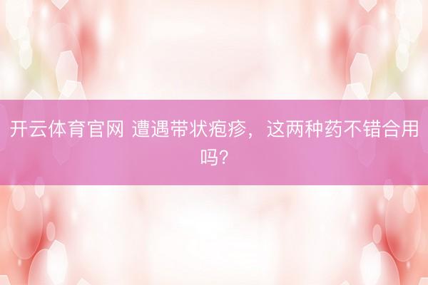 开云体育官网 遭遇带状疱疹，这两种药不错合用吗？