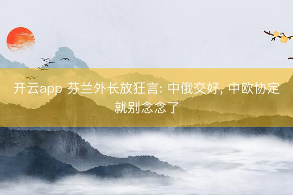 开云app 芬兰外长放狂言: 中俄交好， 中欧协定就别念念了