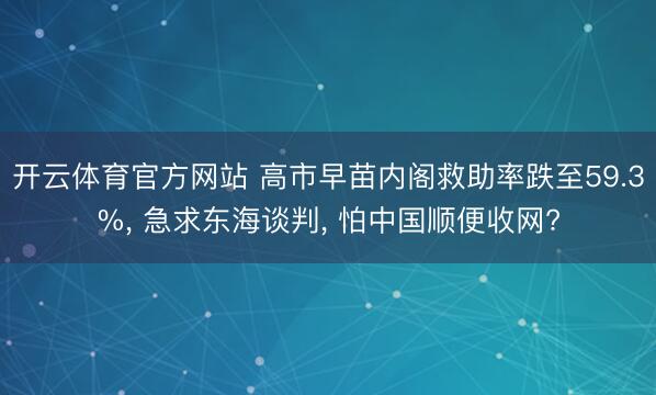 开云体育官方网站 高市早苗内阁救助率跌至59.3%， 急求东海谈判， 怕中国顺便收网?