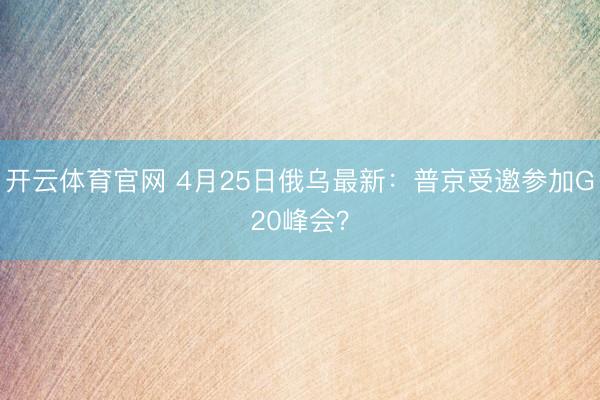 开云体育官网 4月25日俄乌最新：普京受邀参加G20峰会？
