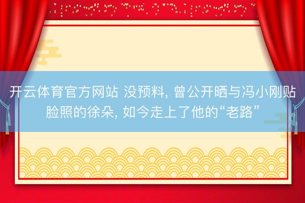 开云体育官方网站 没预料， 曾公开晒与冯小刚贴脸照的徐朵， 如今走上了他的“老路”