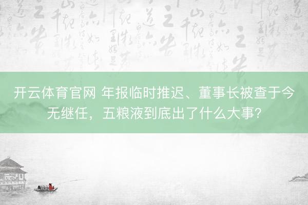 开云体育官网 年报临时推迟、董事长被查于今无继任，<a href=