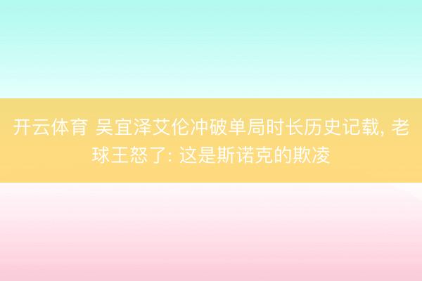 开云体育 吴宜泽艾伦冲破单局时长历史记载， 老球王怒了: 这是斯诺克的欺凌