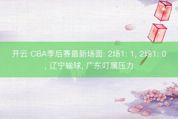 开云 CBA季后赛最新场面: 2场1: 1， 2场1: 0， 辽宁输球， 广东叮属压力