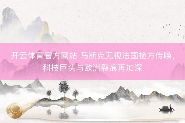 开云体育官方网站 马斯克无视法国检方传唤，科技巨头与欧洲裂痕再加深