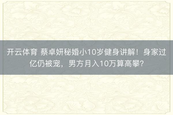 开云体育 蔡卓妍秘婚小10岁健身讲解！身家过亿仍被宠，男方月入10万算高攀？