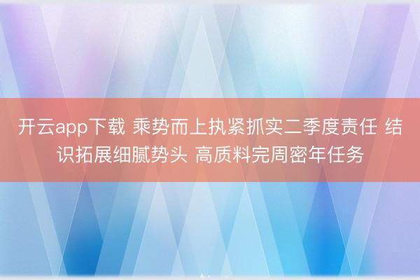 开云app下载 乘势而上执紧抓实二季度责任 结识拓展细腻势头 高质料完周密年任务